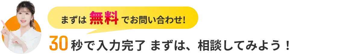 まずは無料でお問い合わせ! 30秒で入力完了 まずは、相談してみよう!