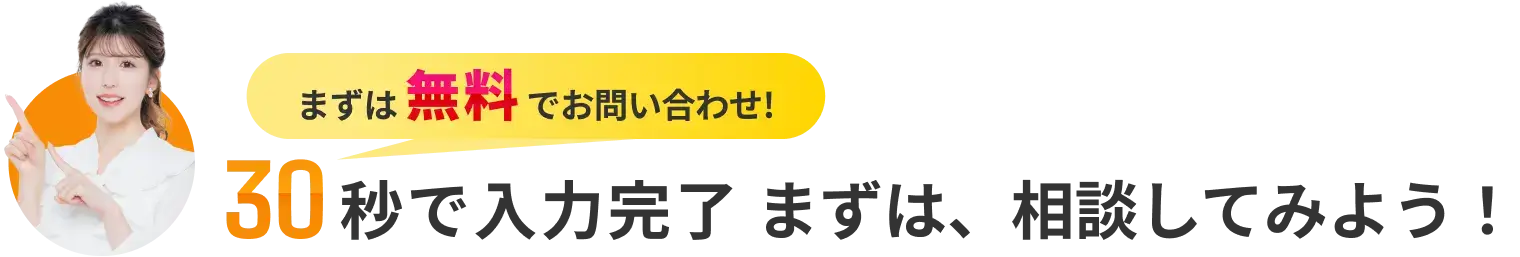 まずは無料でお問い合わせ! 30秒で入力完了 まずは、相談してみよう!