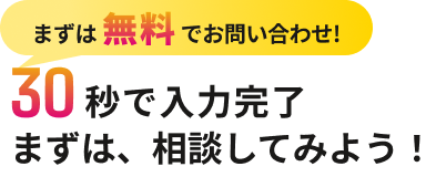 まずは無料でお問い合わせ! 30秒で入力完了 まずは、相談してみよう!