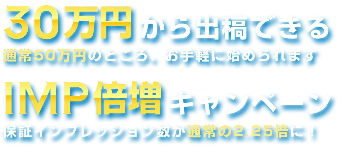30万円から出稿できる 通常50万円のところ、お手軽に始められます IMP倍増キャンペーン 保証インプレッション数が通常の2.25倍に！