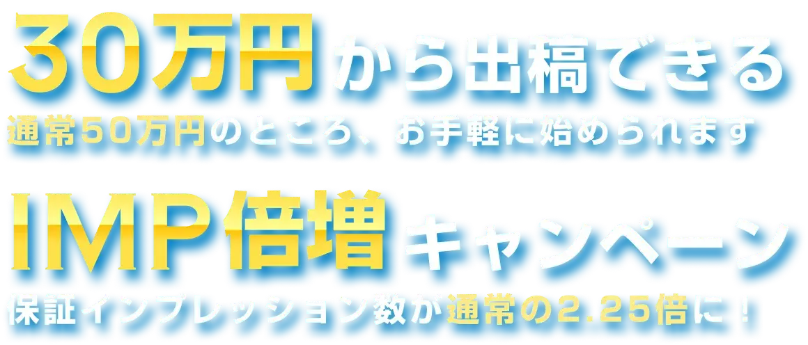 30万円から出稿できる 通常50万円のところ、お手軽に始められます IMP倍増キャンペーン 保証インプレッション数が通常の2.25倍に！
